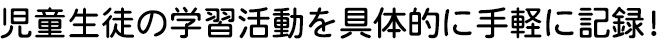 児童生徒の学習活動を具体的に手軽に記録！