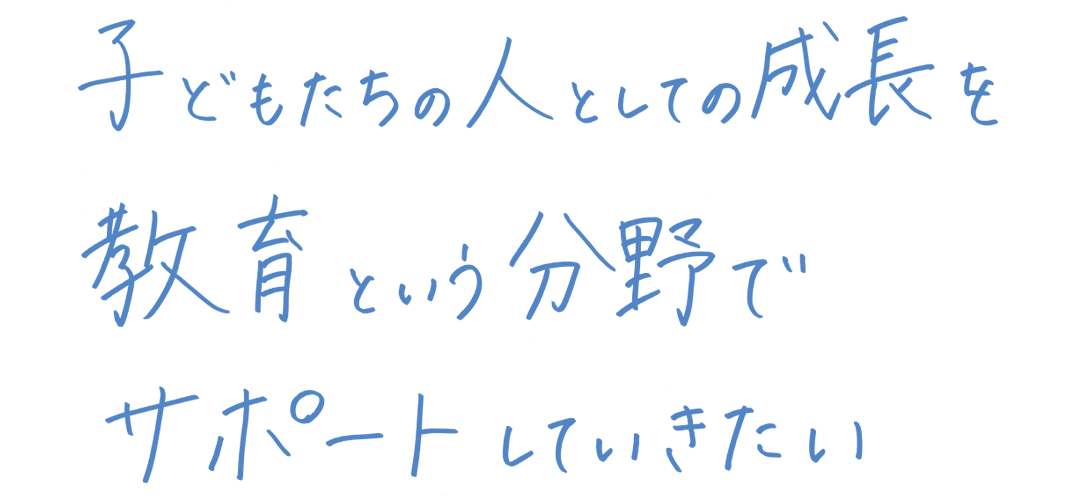 子どもたちの人としての成長を教育という分野でサポートしていきたい